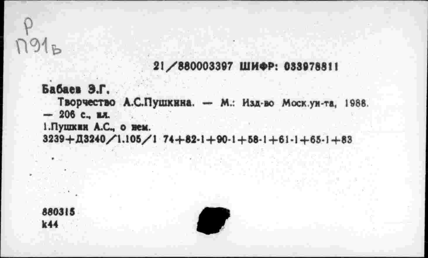 ﻿р ГГМь
21/880003397 ШИФР: 03397881!
Бабаев Э.Г.
Творчество А.СПушкина. — М.: Им-во Мхк.уи-тв, 1888 — 206 с, вл.
1.Пушхвн А.С, о вем.
3239+Д3240/1.105/1 74+82-1+90-1 +58-1+61-1 +65-1 +83
880315 к44